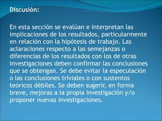 Discusión:   En esta sección se evalúan e interpretan las implicaciones de los resultados, particularmente en relación con la hipótesis de trabajo. Las aclaraciones respecto a las semejanzas o diferencias de los resultados con los de otras investigaciones deben confirmar las conclusiones que se obtengan. Se debe evitar la especulación o las conclusiones triviales o con sustentos teóricos débiles. Se deben sugerir, en forma breve, mejoras a la propia investigación y/o proponer nuevas investigaciones.    