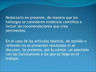 Redactarlo en presente, de manera que los hallazgos se consideren evidencia científica e incluir las recomendaciones que crea pertinentes. En el caso de los artículos teóricos, de opinión o reflexión no se presentan resultados ni se discuten. Se presenta, por lo común, un apartado con las Conclusiones a las que se llegó en el trabajo.  