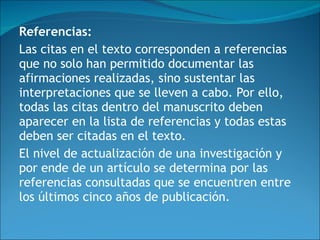 Referencias:   Las citas en el texto corresponden a referencias que no solo han permitido documentar las afirmaciones realizadas, sino sustentar las interpretaciones que se lleven a cabo. Por ello, todas las citas dentro del manuscrito deben aparecer en la lista de referencias y todas estas deben ser citadas en el texto.  El nivel de actualización de una investigación y por ende de un artículo se determina por las referencias consultadas que se encuentren entre los últimos cinco años de publicación. 