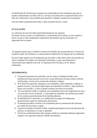 Se distribuirán de tal forma que el grupo este conformado por dos estudiantes para que se
puedan complementar sus ideas entre sí y así haya una interacción y aceptación hacia otros
tipos de construcción, como también para aprender a trabajar en grupo por un proposito.
Esta actividad es propuesta para niños y niñas de grado tercero y cuarto
EVALUACIÓN
La valoración de esta actividad estará determinada por tres aspectos.
El primero será en cuanto a su elaboración y conocimiento de la misma, en este sentido se
busca ver que el niño comprenda la importancia del artefacto que ha construido y lo
argumente ante sus pares.
El segundo aspecto que se tendrá en cuenta será el diseño que ha generado por si mismo sin
la guía de nadie. Sin embargo no se desestimara la elaboración de ninguno de los estudiantes.
En tercer lugar aspecto son las propuestas que los niños y niñas darán sobre otros diseños de
sillas o cualquier otro objeto con materiales reutilizados, ya que esto demuestra el
conocimiento que adquirió acerca de la importancia del reciclaje y de los objetos
reutilizados.
METODOLOGÍA
1. El maestro presentara los materiales con los cuales se trabajaran dando como
introducción el por qué del uso de estos, lo que abrirá paso al tema central a discutir
del Reciclaje, a través de la creación de artefactos u objetos.
2. Se le harán las siguientes preguntas a los estudiantes: ¿Qué materiales u objetos se
pueden reciclar?,¿ has hecho algún objeto de materiales reciclados? ¿ Qué artefactos
harías con reciclaje?, ¿Cómo se puede construir una silla con reciclaje?
3. De este elemento (silla) se explicara a los estudiantes acerca del surgimiento de este y
su evolución a través la historia y como podemos rediseñar este artefacto por medio
de los residuos particularmente de las botellas plásticas.
4. Se distribuirán los materiales y se establecerán los grupos de trabajo para
posteriormente seguir las indicaciones del maestro.
5. El maestro procederá a instruir a los estudiantes para la construcción del elemento,
por medio de unos pasos a seguir.
6. Luego de realizado el artefacto (silla), se pedirá participación acerca de opiniones del
proceso, la experiencia y lo que se aprendió.
7. Se hará la socialización para todo el grupo, donde los estudiantes deberán argumentar
respecto a los siguientes aspectos: Diseño del artefacto
 