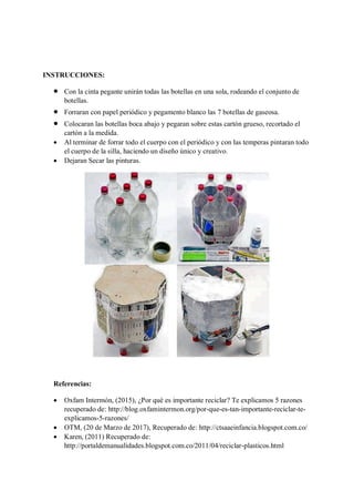 INSTRUCCIONES:
• Con la cinta pegante unirán todas las botellas en una sola, rodeando el conjunto de
botellas.
• Forraran con papel periódico y pegamento blanco las 7 botellas de gaseosa.
• Colocaran las botellas boca abajo y pegaran sobre estas cartón grueso, recortado el
cartón a la medida.
• Al terminar de forrar todo el cuerpo con el periódico y con las temperas pintaran todo
el cuerpo de la silla, haciendo un diseño único y creativo.
• Dejaran Secar las pinturas.
Referencias:
• Oxfam Intermón, (2015), ¿Por qué es importante reciclar? Te explicamos 5 razones
recuperado de: http://blog.oxfamintermon.org/por-que-es-tan-importante-reciclar-te-
explicamos-5-razones/
• OTM, (20 de Marzo de 2017), Recuperado de: http://ctsaaeinfancia.blogspot.com.co/
• Karen, (2011) Recuperado de:
http://portaldemanualidades.blogspot.com.co/2011/04/reciclar-plasticos.html
 