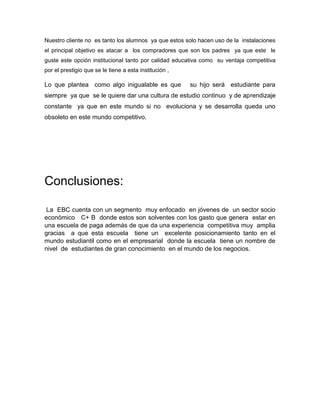 Nuestro cliente no es tanto los alumnos ya que estos solo hacen uso de la instalaciones
el principal objetivo es atacar a los compradores que son los padres ya que este le
guste este opción institucional tanto por calidad educativa como su ventaja competitiva
por el prestigio que se le tiene a esta institución ,
Lo que plantea como algo inigualable es que su hijo será estudiante para
siempre ya que se le quiere dar una cultura de estudio continuo y de aprendizaje
constante ya que en este mundo si no evoluciona y se desarrolla queda uno
obsoleto en este mundo competitivo.
Conclusiones:
La EBC cuenta con un segmento muy enfocado en jóvenes de un sector socio
económico C+ B donde estos son solventes con los gasto que genera estar en
una escuela de paga además de que da una experiencia competitiva muy amplia
gracias a que esta escuela tiene un excelente posicionamiento tanto en el
mundo estudiantil como en el empresarial donde la escuela tiene un nombre de
nivel de estudiantes de gran conocimiento en el mundo de los negocios.
 