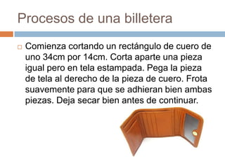 Procesos de una billetera
   Comienza cortando un rectángulo de cuero de
    uno 34cm por 14cm. Corta aparte una pieza
    igual pero en tela estampada. Pega la pieza
    de tela al derecho de la pieza de cuero. Frota
    suavemente para que se adhieran bien ambas
    piezas. Deja secar bien antes de continuar.
 