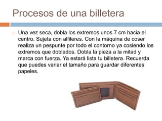 Procesos de una billetera
   Una vez seca, dobla los extremos unos 7 cm hacia el
    centro. Sujeta con alfileres. Con la máquina de coser
    realiza un pespunte por todo el contorno ya cosiendo los
    extremos que doblados. Dobla la pieza a la mitad y
    marca con fuerza. Ya estará lista tu billetera. Recuerda
    que puedes variar el tamaño para guardar diferentes
    papeles.
 