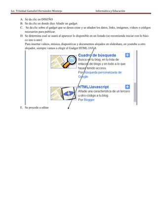 Lic. Trinidad Gamaliel Hernández Montejo                           Informática y Educación

       A. Se da clic en DISEÑO
       B. Se da clic en donde dice Añadir un gadget.
       C. Se da clic sobre el gadget que se desea crear y se añaden los datos, links, imágenes, videos o códigos
          necesarios para publicar.
       D. Se determina cual se usará al aparecer lo disponible en un listado (se recomienda iniciar con lo bási-
          co uno a uno)
          Para insertar videos, música, diapositivas y documentos alojados en slideshare, en youtube u otro
          alojador, siempre vamos a elegir el Gadget HTML/JAVA




       E. Se procede a editar
 