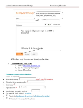Lic. Trinidad Gamaliel Hernández Montejo                              Informática y Educación




                                                   Aquí se coloca el título de la publica-
                                                   ción (video, presentación, etc.)




                            Aquí se pega el código que se copia en EMBED o
                            INSERTAR




                            Al finalizar de da clic en Guardar




           NOTA: Para ver el blog, tiene que darle clic en Ver blog.

       3. Crear una Cuenta Slide Share
                a. Entre a http://www.slideshare.net/
                b. Dar clic en inscripción o signup
                c. Llenar el formulario

    Obtener una cuenta gratuita de SlideShare
    (Tarda 30 segundos)
   Nombre de usuario *                            min 3, max 25 characters
   Dirección de correo electrónico *
   Contraseña *
                           Por defecto
   Tipo de cuenta *

   Introduzca el texto para verificar *
    No se puede ver la imagen? Actualizar
        Acepto las Condiciones de servicio y la Política de Privacidad
        Quiero recibir el newsletter SlideShare
 