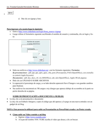 Lic. Trinidad Gamaliel Hernández Montejo                                 Informática y Educación


        Signup


                        d. Dar clic en signup y listo.




    Para ingresar a la cuenta haga lo siguiente:
        Entre a http://www.slideshare.net/login?from_source=/signup
        Luego rellene el formulario siguiente escribiendo el nombre de usuario y contraseña, clic en login y lis-
           to:

                                   Nombre de usuario
                                   o correo electrónico


                                   Contraseña



                                                            Recor-
                                            darme
                                                       Login

                                    ¿Has olvidado tu nombre de usuario /
                                    contraseña?


                Suba sus archivos a http://www.slideshare.net con los formatos siguientes: Formatos
                 de presentaciones : pdf, ppt, pps, pptx, ppsx, olla, potx (Powerpoint), PAO (OpenOffice), con cremalle-
                 ra central (Apple Keynote)
                 Documentos : pdf, doc, docx, rtf, xls (MSOffice), odt, ods (OpenOffice), Apple iWork páginas
                Dele clic en UPLOAD O SUBIR ARCHIVOS
                Le aparecerá el porcentaje de carga y a su lado derecho aparecerá Save Changes o sea guardar cambios
                 para finalizar.
                Sus archivos los encontrará en: Mi cargas o my charges que aparece debajo de su nombre en la parte su-
                 perior derecha de su página.

             SUBIR MI PRESENTACIÓN o DOCUMENTO A MI BLOG
         Le doy clic a mi presentación o documento
         Le doy clic en Embed o Integrar y copio el código que ahí aparece y lo pego en una nueva entrada o en un
          gadget de mi blog.

    NOTA: Este proceso lo utilizará para subir su Presentación en PowerPoint creada y su Poster creado.

          4. Cómo subir un Video youtube a mi blog
               a. Ingrese a http://www.youtube.com/
               b. A la par del nombre YOU TUBE escriba el video que desea y clic en buscar.
 