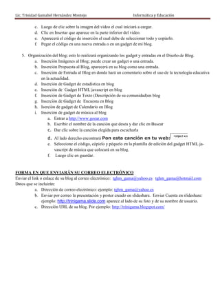 Lic. Trinidad Gamaliel Hernández Montejo                             Informática y Educación

           c.   Luego de clic sobre la imagen del video el cual iniciará a cargar.
           d.   Clic en Insertar que aparece en la parte inferior del video.
           e.   Aparecerá el código de inserción el cual debe de seleccionar todo y copiarlo.
           f.   Pegar el código en una nueva entrada o en un gadget de mi blog.

   5. Organización del blog; esto lo realizará organizando los gadget y entradas en el Diseño de Blog.
         a. Inserción Imágenes al Blog; puede crear un gadget o una entrada.
         b. Inserción Propuesta al Blog, aparecerá en su blog como una entrada.
         c. Inserción de Entrada al Blog en donde hará un comentario sobre el uso de la tecnología educativa
             en la actualidad.
         d. Inserción de Gadget de estadística en blog
         e. Inserción de Gadget HTML javascript en blog
         f. Inserción de Gadget de Texto (Descripción de su comunidad)en blog
         g. Inserción de Gadget de Encuesta en Blog
         h. Iserción de gadget de Calendario en Blog
         i. Inserción de gadget de música al blog
                 a. Entrar a http://www.goear.com
                 b. Escribir el nombre de la canción que desea y dar clic en Buscar
                 c. Dar clic sobre la canción elegida para escucharla
                                                                                            <object w id
                   d. Al lado derecho encontrará Pon esta canción en tu web:
                   e. Seleccione el código, cópielo y péquelo en la plantilla de edición del gadget HTML ja-
                      vascript de música que colocará en su blog.
                   f. Luego clic en guardar.


FORMA EN QUE ENVIARÁN SU CORREO ELECTRÓNICO
Enviar el link o enlace de su blog al correo electrónico: tghm_gama@yahoo.es tghm_gama@hotmail.com
Datos que se incluirán:
            a. Dirección de correo electrónico: ejemplo: tghm_gama@yahoo.es
            b. Enviar por correo la presentación y poster creado en slideshare. Enviar Cuenta en slideshare:
                ejemplo: http://trinigama.slide.com aparece al lado de su foto y de su nombre de usuario.
            c. Dirección URL de su blog. Por ejemplo: http://trinigama.blogspot.com/
 