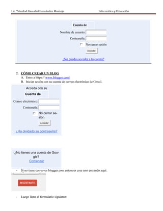 Lic. Trinidad Gamaliel Hernández Montejo                               Informática y Educación



                                                Cuenta de

                                       Nombre de usuario:
                                              Contraseña:
                                                            No cerrar sesión
                                                             Acceder


                                        ¿No puedes acceder a tu cuenta?



   2. CÓMO CREAR UN BLOG
      A. Entre a https:// www.blogger.com/
      B. Iniciar sesión con su cuenta de correo electrónico de Gmail.

           Acceda con su
          Cuenta de

 Correo electrónico:
        Contraseña:
                       No cerrar se-
                       sión
                        Acceder


   ¿Ha olvidado su contraseña?




  ¿No tienes una cuenta de Goo-
              gle?
            Comenzar

   -   Si no tiene correo en blogger.com entonces cree uno entrando aquí:




   -   Luego llene el formulario siguiente:
 