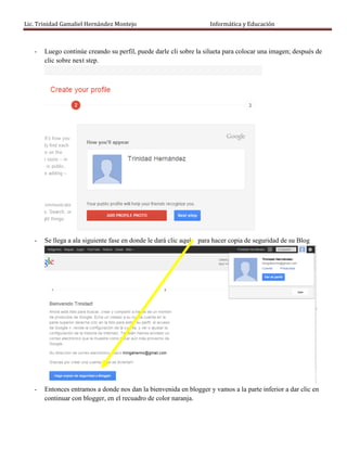 Lic. Trinidad Gamaliel Hernández Montejo                            Informática y Educación



   -   Luego continúe creando su perfil, puede darle cli sobre la silueta para colocar una imagen; después de
       clic sobre next step.




   -   Se llega a ala siguiente fase en donde le dará clic aquí: para hacer copia de seguridad de su Blog




   -   Entonces entramos a donde nos dan la bienvenida en blogger y vamos a la parte inferior a dar clic en
       continuar con blogger, en el recuadro de color naranja.
 