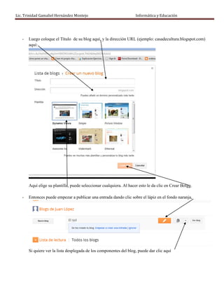 Lic. Trinidad Gamaliel Hernández Montejo                             Informática y Educación




   -   Luego coloque el Título de su blog aquí, y la dirección URL (ejemplo: casadecultura.blogspot.com)
       aquí:




       Aquí elige su plantilla, puede seleccionar cualquiera. Al hacer esto le da clic en Crear Bolgg.

   -   Entonces puede empezar a publicar una entrada dando clic sobre el lápiz en el fondo naranja,




       Si quiere ver la lista desplegada de los componentes del blog, puede dar clic aquí
 