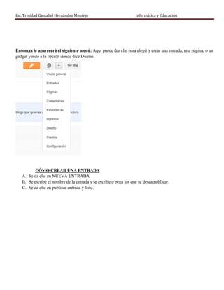 Lic. Trinidad Gamaliel Hernández Montejo                           Informática y Educación




Entonces le aparecerá el siguiente menú: Aquí puede dar clic para elegir y crear una entrada, una página, o un
gadget yendo a la opción donde dice Diseño.




          CÓMO CREAR UNA ENTRADA
   A. Se da clic en NUEVA ENTRADA
   B. Se escribe el nombre de la entrada y se escribe o pega los que se desea publicar.
   C. Se da clic en publicar entrada y listo.
 