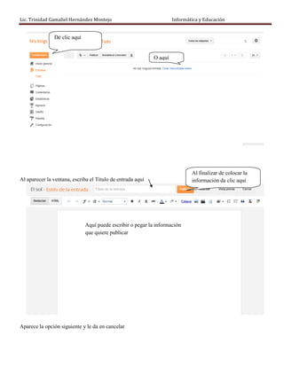 Lic. Trinidad Gamaliel Hernández Montejo                             Informática y Educación


               Dé clic aquí


                                                            O aquí




                                                                             Al finalizar de colocar la
Al aparecer la ventana, escriba el Título de entrada aquí                    información da clic aquí




                              Aquí puede escribir o pegar la información
                              que quiere publicar




Aparece la opción siguiente y le da en cancelar
 