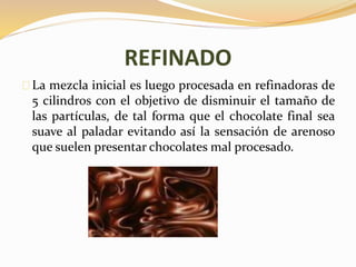 REFINADO 
La mezcla inicial es luego procesada en refinadoras de 
5 cilindros con el objetivo de disminuir el tamaño de 
las partículas, de tal forma que el chocolate final sea 
suave al paladar evitando así la sensación de arenoso 
que suelen presentar chocolates mal procesado. 
 