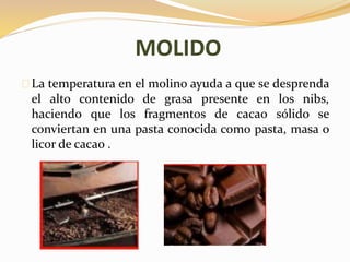MOLIDO 
La temperatura en el molino ayuda a que se desprenda 
el alto contenido de grasa presente en los nibs, 
haciendo que los fragmentos de cacao sólido se 
conviertan en una pasta conocida como pasta, masa o 
licor de cacao . 
 