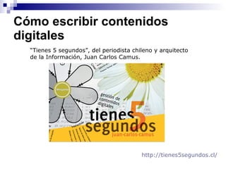 Cómo escribir contenidos digitales  “ Tienes 5 segundos”, del periodista chileno y arquitecto  de la Información, Juan Carlos Camus.  http://tienes5segundos. cl /   