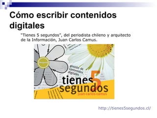 Cómo escribir contenidos
digitales
“Tienes 5 segundos”, del periodista chileno y arquitecto
de la Información, Juan Carlos Camus.
http://tienes5segundos.cl/
 