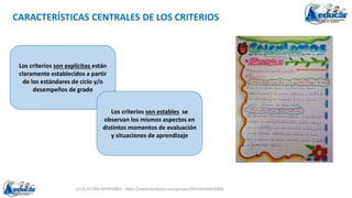 JULIO ACUÑA MONTAÑEZ - https://www.facebook.com/groups/694148304618300
CARACTERÍSTICAS CENTRALES DE LOS CRITERIOS
Los criterios son explícitos están
claramente establecidos a partir
de los estándares de ciclo y/o
desempeños de grado
Los criterios son estables se
observan los mismos aspectos en
distintos momentos de evaluación
y situaciones de aprendizaje
 