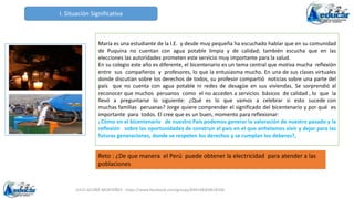 JULIO ACUÑA MONTAÑEZ - https://www.facebook.com/groups/694148304618300
I. Situación Significativa
Reto : ¿De que manera el Perú puede obtener la electricidad para atender a las
poblaciones
María es una estudiante de la I.E. y desde muy pequeña ha escuchado hablar que en su comunidad
de Puquina no cuentan con agua potable limpia y de calidad; también escucha que en las
elecciones las autoridades prometen este servicio muy importante para la salud.
En su colegio este año es diferente, el bicentenario es un tema central que motiva mucha reflexión
entre sus compañeros y profesores, lo que la entusiasma mucho. En una de sus clases virtuales
donde discutían sobre los derechos de todos, su profesor compartió noticias sobre una parte del
país que no cuenta con agua potable ni redes de desagüe en sus viviendas. Se sorprendió al
reconocer que muchos peruanos como el no acceden a servicios básicos de calidad , lo que la
llevó a preguntarse lo siguiente: ¿Qué es lo que vamos a celebrar si esto sucede con
muchas familias peruanas? Jorge quiere comprender el significado del bicentenario y por qué es
importante para todos. El cree que es un buen, momento para reflexionar:
¿Cómo en el bicentenario de nuestro País podemos generar la valoración de nuestro pasado y la
reflexión sobre las oportunidades de construir el país en el que anhelamos vivir y dejar para las
futuras generaciones, donde se respeten los derechos y se cumplan los deberes?,
 