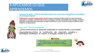 JULIO ACUÑA MONTAÑEZ -
https://www.facebook.com/groups/694148304618300
4.APLICAMOS LO QUE
APRENDEMOS
• Leemos el texto “¿Cómo transformamos los recursos energéticos renovables
en energía limpias
• Elaboramos nuestro organizador visual (mapa conceptual) Recordemos interrelacionar
conceptos: energía, transformación de la energía, fuentes renovables de energía; modelos
(dibujos, esquemas) por ejemplo energía hidráulica y usar nuestras propias palabras para
elaborar la explicación
Leemos el texto “ "Desarrollo sostenible (DS)”
• ¿Cómo promovemos un desarrollo sostenible en nuestra familia y comunidad?
• Argumentamos:¿Cómo la contribución del desarrollo científico y
tecnológico contribuyen al acceso a energías limpias en el Perú?
 