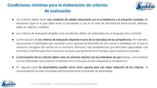 JULIO ACUÑA MONTAÑEZ - https://www.facebook.com/groups/694148304618300
Condiciones mínimas para la elaboración de criterios
de evaluación
● Los criterios deben tener una condición de calidad relacionada con la competencia y la actuación compleja del
estudiante (qué es lo que debe hacer el estudiante y cuál es el nivel de dificultad de dicha acción. Además,
debe ser objetivo, medible).
● Los criterios de evaluación dirigidos a los estudiantes deben ser redactados en un lenguaje claro y sencillo.
● La formulación de los criterios de evaluación depende mucho de la naturaleza de las competencias. Por ejemplo,
hay acciones o habilidades que necesitan como requisito el desarrollo de otra acción o habilidad, por lo que es
necesario consignar dos verbos en su escritura. Asimismo, hay competencias que describen capacidades más
concretas, mientras que otras involucran acciones que perduran en el tiempo o que involucran actitudes.
● La formulación de los criterios deben estar en estrecha relación con los estándares de aprendizaje, articulándose
con las habilidades que propone el estándar en el ciclo que se está trabajando la competencia.
● En algunos casos los desempeños pueden servir como soporte para una mejor redacción de los criterios, la
recomendación es estar vinculados permanentemente al estándar de aprendizaje.
 