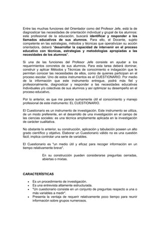 Entre las muchas funciones del Orientador como del Profesor Jefe, está la de
diagnosticar las necesidades de orientación individual y grupal de los alumnos:
este profesional de la educación, buscará identificar y responder a los
llamados educativos de sus alumnos. Para ello, el Docente, sujeto
competente en las estrategias, métodos y técnicas que operativizan su acción
orientadora, deberá "desarrollar la capacidad de intervenir en el proceso
educativo con técnicas, estrategias y metodologías apropiadas a las
necesidades de los alumnos".

Si una de las funciones del Profesor Jefe consiste en ayudar a los
requerimientos concretos de sus alumnos. Para esta tarea deberá dominar,
construir y aplicar Métodos y Técnicas de conocimiento e indagación que le
permitan conocer las necesidades de ellos, como de quienes participan en el
proceso escolar. Uno de estos instrumentos es el CUESTIONARIO. Por medio
de la información que este instrumento entregue, podrá más fiel y
profesionalmente, diagnosticar y responder a las necesidades educativas
Individuales y/o colectivas de sus alumnos y así optimizar su desempeño en el
proceso educativo.

Por lo anterior, es que me parece sumamente útil el conocimiento y manejo
profesional de este instrumento: EL CUESTIONARIO.

El Cuestionario es un instrumento de investigación. Este instrumento se utiliza,
de un modo preferente, en el desarrollo de una investigación en el campo de
las ciencias sociales: es una técnica ampliamente aplicada en la investigación
de carácter cualitativa.

No obstante lo anterior, su construcción, aplicación y tabulación poseen un alto
grado científico y objetivo. Elaborar un Cuestionario válido no es una cuestión
fácil; implica controlar una serie de variables.

El Cuestionario es "un medio útil y eficaz para recoger información en un
tiempo relativamente breve".

             En su construcción pueden considerarse preguntas cerradas,
             abiertas o mixtas.



CARACTERÍSTICAS

   •   Es un procedimiento de investigación.
   •   Es una entrevista altamente estructurada.
   •   "Un cuestionario consiste en un conjunto de preguntas respecto a una o
       más variables a medir".
   •   Presenta la ventaja de requerir relativamente poco tiempo para reunir
       información sobre grupos numerosos.
 