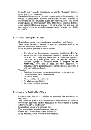 •   El sujeto que responde, proporciona por escrito información sobre sí
       mismo o sobre un tema dado.
   •   Presenta la desventaja de que quien contesta responda escondiendo la
       verdad o produciendo notables alteraciones en ella. Además, la
       uniformidad de los resultados puede ser aparente, pues una misma
       palabra puede ser interpretada en forma diferente por personas distintas,
       o ser comprensibles para algunas y no para otras. Por otro lado, las
       respuestas pueden ser poco claras o incompletas, haciendo muy difícil la
       tabulación.



Cuestionario Restringido o Cerrado

   •   Es aquel que solicita respuestas breves, específicas y delimitadas.
   •   "Para poder formular preguntas cerradas es necesario anticipar las
       posibles alternativas de respuestas".
   •   Estas respuestas piden ser contestadas con:

          o  Dos alternativas de respuestas (respuestas dicotómicas): Si o No.
          o  Varias alternativas de respuestas: donde se señala uno o más
             ítems (opción o categoría) en una lista de respuestas sugeridas.
             Como no es posible prever todas las posibles respuestas,
             conviene agregar la categoría Otros o Ninguna de las
             Anteriores, según sea el caso. En otras ocasiones, el
             encuestado tiene que jerarquizar opciones o asignar un puntaje a
             una o diversas cuestiones.
   •   Ventajas:
          o Requiere de un menor esfuerzo por parte de los encuestados.
          o Limitan las respuestas de la muestra.
          o Es fácil de llenar.
          o Mantiene al sujeto en el tema.
          o Es relativamente objetivo.
          o Es fácil de clasificar y analizar.




Cuestionario No Restringido o Abierto

   •   Las preguntas abiertas no delimitan de antemano las alternativas de
       respuesta.
   •   "Las preguntas abiertas son particularmente útiles cuando no tenemos
       información sobre las posibles respuestas de las personas o cuando
       esta información es insuficiente".
   •   Es aquel que solicita una respuesta libre.
   •   Esta respuesta es redactada por el propio sujeto.
   •   Proporciona respuestas de mayor profundidad.
   •   Es de difícil tabulación, resumen e interpretación.
 