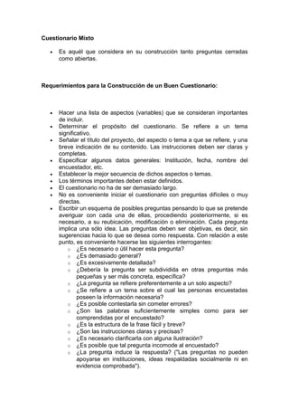 Cuestionario Mixto

  •   Es aquél que considera en su construcción tanto preguntas cerradas
      como abiertas.



Requerimientos para la Construcción de un Buen Cuestionario:



  •   Hacer una lista de aspectos (variables) que se consideran importantes
      de incluir.
  •   Determinar el propósito del cuestionario. Se refiere a un tema
      significativo.
  •   Señalar el título del proyecto, del aspecto o tema a que se refiere, y una
      breve indicación de su contenido. Las instrucciones deben ser claras y
      completas.
  •   Especificar algunos datos generales: Institución, fecha, nombre del
      encuestador, etc.
  •   Establecer la mejor secuencia de dichos aspectos o temas.
  •   Los términos importantes deben estar definidos.
  •   El cuestionario no ha de ser demasiado largo.
  •   No es conveniente iniciar el cuestionario con preguntas difíciles o muy
      directas.
  •   Escribir un esquema de posibles preguntas pensando lo que se pretende
      averiguar con cada una de ellas, procediendo posteriormente, si es
      necesario, a su reubicación, modificación o eliminación. Cada pregunta
      implica una sólo idea. Las preguntas deben ser objetivas, es decir, sin
      sugerencias hacia lo que se desea como respuesta. Con relación a este
      punto, es conveniente hacerse las siguientes interrogantes:
          o ¿Es necesario o útil hacer esta pregunta?
          o ¿Es demasiado general?
          o ¿Es excesivamente detallada?
          o ¿Debería la pregunta ser subdividida en otras preguntas más
              pequeñas y ser más concreta, específica?
          o ¿La pregunta se refiere preferentemente a un solo aspecto?
          o ¿Se refiere a un tema sobre el cual las personas encuestadas
              poseen la información necesaria?
          o ¿Es posible contestarla sin cometer errores?
          o ¿Son las palabras suficientemente simples como para ser
              comprendidas por el encuestado?
          o ¿Es la estructura de la frase fácil y breve?
          o ¿Son las instrucciones claras y precisas?
          o ¿Es necesario clarificarla con alguna ilustración?
          o ¿Es posible que tal pregunta incomode al encuestado?
          o ¿La pregunta induce la respuesta? ("Las preguntas no pueden
              apoyarse en instituciones, ideas respaldadas socialmente ni en
              evidencia comprobada").
 