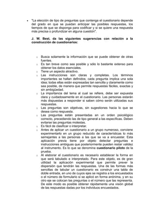 •   "La elección de tipo de preguntas que contenga el cuestionario depende
    del grado en que se puedan anticipar las posibles respuestas, los
    tiempos de que se disponga para codificar y si se quiere una respuesta
    más precisa o profundizar en alguna cuestión".

    J. W. Best, da las siguientes sugerencias con relación a la
    construcción de cuestionarios:



       o   Busca solamente la información que se puede obtener de otras
           fuentes.
       o   Es tan breve como sea posible y sólo lo bastante extenso para
           obtener los datos esenciales.
       o   Tiene un aspecto atractivo.
       o   Las instrucciones son claras y completas. Los términos
           importantes se hallan definidos; cada pregunta implica una sola
           idea; todas ellas están expresadas tan sencilla y claramente como
           sea posible, de manera que permite respuestas fáciles, exactas y
           sin ambigüedad.
       o   La importancia del tema al cual se refiere, debe ser expuesta
           clara y cuidadosamente en el cuestionario. Las personas estarán
           más dispuestas a responder si saben cómo serán utilizadas sus
           respuestas.
       o   Las preguntas son objetivas, sin sugestiones hacia lo que se
           desea como respuesta.
       o   Las preguntas están presentadas en un orden psicológico
           correcto, precediendo las de tipo general a las específicas. Deben
           evitarse las preguntas molestas.
       o   Es fácil de clasificar o interpretar.
       o   Antes de aplicar un cuestionario a un grupo numeroso, conviene
           experimentarlo en un grupo reducido de características lo más
           semejantes a las personas a las que se va a encuestar. Esta
           aplicación previa tiene por objeto detectar preguntas e
           instrucciones ambiguas que posteriormente pueden restar validez
           al instrumento. Es lo que se denomina cuestionario piloto de la
           prueba.
       o   Al elaborar el cuestionario es necesario establecer la forma en
           que será tabulado e interpretado. Para este objeto, es de gran
           utilidad la aplicación experimental que permite prever la
           dispersión que tendrán las respuestas. Una de las formas más
           sencillas de tabular un cuestionario es construir una tabla de
           doble entrada, en uno de cuyos ejes se registra a los encuestados
           o el número de formulario si se aplicó en forma anónima, y en su
           otro eje se colocan las preguntas o el número que las representa.
           De este modo es posible obtener rápidamente una visión global
           de las respuestas dadas por los individuos encuestados.
 