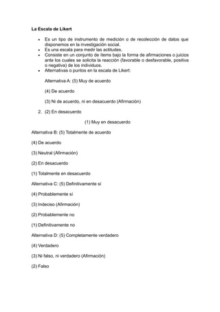 La Escala de Likert

   •   Es un tipo de instrumento de medición o de recolección de datos que
       disponemos en la investigación social.
   •   Es una escala para medir las actitudes.
   •   Consiste en un conjunto de ítems bajo la forma de afirmaciones o juicios
       ante los cuales se solicita la reacción (favorable o desfavorable, positiva
       o negativa) de los individuos.
   •   Alternativas o puntos en la escala de Likert:

       Alternativa A: (5) Muy de acuerdo

       (4) De acuerdo

       (3) Ni de acuerdo, ni en desacuerdo (Afirmación)

   2. (2) En desacuerdo

                            (1) Muy en desacuerdo

Alternativa B: (5) Totalmente de acuerdo

(4) De acuerdo

(3) Neutral (Afirmación)

(2) En desacuerdo

(1) Totalmente en desacuerdo

Alternativa C: (5) Definitivamente sí

(4) Probablemente sí

(3) Indeciso (Afirmación)

(2) Probablemente no

(1) Definitivamente no

Alternativa D: (5) Completamente verdadero

(4) Verdadero

(3) Ni falso, ni verdadero (Afirmación)

(2) Falso
 