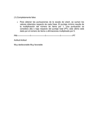 (1) Completamente falso

    •   Para obtener las puntuaciones de la escala de Likert, se suman los
        valores obtenidos respecto de cada frase. El puntaje mínimo resulta de
        la multiplicación del número de ítems por 1. Una puntuación se
        considera alta o baja respecto del puntaje total (PT); este último está
        dado por el número de ítems o afirmaciones multiplicado por 5.

PM--------------------I----------------------I----------------------I------------------PT

Actitud Actitud

Muy desfavorable Muy favorable
 