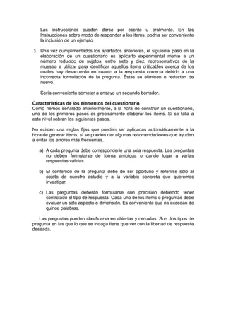 Las instrucciones pueden darse por escrito u oralmente. En las
   Instrucciones sobre modo de responder a los items, podría ser conveniente
   la inclusión de un ejemplo

3. Una vez cumplimentados los apartados anteriores, el siguiente paso en la
   elaboración de un cuestionario es aplicarlo experimental mente a un
   número reducido de sujetos, entre siete y diez, representativos de la
   muestra a utilizar para identificar aquellos items criticables acerca de los
   cuales hay desacuerdo en cuanto a la respuesta correcta debido a una
   incorrecta formulación de la pregunta. Éstas se eliminan o redactan de
   nuevo.

   Sería conveniente someter a ensayo un segundo borrador.

Características de los elementos del cuestionario
Como hemos señalado anteriormente, a la hora de construir un cuestionario,
uno de los primeros pasos es precisamente elaborar los ítems. Si se falla a
este nivel sobran los siguientes pasos.

No existen una reglas fijas que pueden ser aplicadas automáticamente a la
hora de generar items; sí se pueden dar algunas recomendaciones que ayuden
a evitar los errores más frecuentes.

   a) A cada pregunta debe corresponderle una sola respuesta. Las preguntas
      no deben formularse de forma ambigua o dando lugar a varias
      respuestas válidas.

   b) El contenido de la pregunta debe de ser oportuno y referirse sólo al
      objeto de nuestro estudio y a la variable concreta que queremos
      investigar.

   c) Las preguntas deberán formularse con precisión debiendo tener
      controlado el tipo de respuesta. Cada uno de los ítems o preguntas debe
      evaluar un solo aspecto o dimensión. Es conveniente que no excedan de
      quince palabras.

   Las preguntas pueden clasificarse en abiertas y cerradas. Son dos tipos de
pregunta en las que lo que se indaga tiene que ver con la libertad de respuesta
deseada.
 