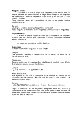 Pregunta abierta
       Es aquélla en la que el sujeto que responde puede hacerlo con sus
propias palabras sin verse limitado a elegir entre categorías de respuesta
predeterminadas. Provoca respuestas explicativas y da información más
intensa y profunda.
Estas preguntas tienen el inconveniente de que no se pueden analizar
estadísticamente.

Ejemplo:
¿Qué opina usted de las campañas políticas ofensivas?
A esta pregunta el informante podría responder sin limitaciones de ningún tipo.

Pregunta cerrada
       El sujeto no puede responder más que a categorías de respuesta
limitadas. Nos permiten recabar información puntual y objetivable a nivel de
análisis estadístico.

       Las preguntas cerradas se podrían dividir en:

Dicotómicas
También denominadas preguntas de todo o nada.

Ejemplo:
-¿Le parecería correcto la construcción de un centro de salud en su
comunidad? ( )Sí ( )No

Tricotómicas
Dan una opción más de respuesta. Son más fáciles de construir y más difíciles
de analizar en relación con las dicotómicas.

Ejemplo:
- ¿Lee el periódico? ( ) Si ( )A veces ( )No

 Respuesta múltiple
Son aquéllas en las que la respuesta exige Incluirse en alguna de las
categorías predeterminadas. Nos dan una información más precisa v se
presiona menos al sujeto.

Ejemplo:
- ¿lee el periódico? ( )Nunca ( )Rara vez ( )A veces ( )Con frecuencia ( )Siempre

Según el contenido de las preguntas indagamos sobre las acciones y
sentimientos de los informadores: qué sabe, hace, siente o cree, o cuáles son
las razones o motivos de tos hechos que manifiesta. Nos encontramos ante los
siguientes tipos de preguntas:
 