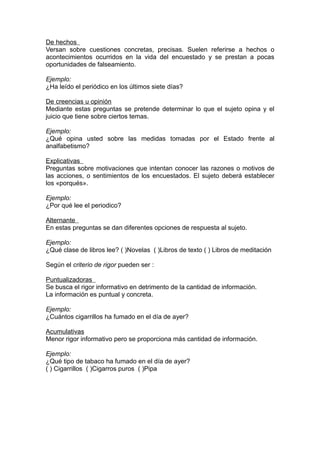 De hechos
Versan sobre cuestiones concretas, precisas. Suelen referirse a hechos o
acontecimientos ocurridos en la vida del encuestado y se prestan a pocas
oportunidades de falseamiento.

Ejemplo:
¿Ha leído el periódico en los últimos siete días?

De creencias u opinión
Mediante estas preguntas se pretende determinar lo que el sujeto opina y el
juicio que tiene sobre ciertos temas.

Ejemplo:
¿Qué opina usted sobre las medidas tomadas por el Estado frente al
analfabetismo?

Explicativas
Preguntas sobre motivaciones que intentan conocer las razones o motivos de
las acciones, o sentimientos de los encuestados. El sujeto deberá establecer
los «porqués».

Ejemplo:
¿Por qué lee el periodico?

Alternante
En estas preguntas se dan diferentes opciones de respuesta al sujeto.

Ejemplo:
¿Qué clase de libros lee? ( )Novelas ( )Libros de texto ( ) Libros de meditación

Según el criterio de rigor pueden ser :

Puntualizadoras
Se busca el rigor informativo en detrimento de la cantidad de información.
La información es puntual y concreta.

Ejemplo:
¿Cuántos cigarrillos ha fumado en el día de ayer?

Acumulativas
Menor rigor informativo pero se proporciona más cantidad de información.

Ejemplo:
¿Qué tipo de tabaco ha fumado en el día de ayer?
( ) Cigarrillos ( )Cigarros puros ( )Pipa
 