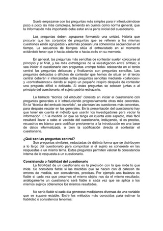 Suele empezarse con las preguntas más simples para ir introduciéndose
poco a poco las más complejas, teniendo en cuenta como norma general, que
la Información más importante debe estar en la parte inicial del cuestionario.

       Las preguntas deben agruparse formando una unidad. Habría que
procurar que los conjuntos de preguntas que se refieren a las mismas
cuestiones estén agrupados v además posean una coherencia secuencial en el
tiempo. La secuencia de tiempos sitúa al entrevistado en el momento
evitándole tener que ir hacia adelante o hacia atrás en su memoria.

       En general, tas preguntas más sencillas de contestar suelen colocarse al
principio y al final, y las más estratégicas de la investigación entre ambas; o
sea iniciar el cuestionario con preguntas «rompe hielo» colocando en el tercio
central las preguntas delicadas y finalizando con preguntas sencillas. Las
preguntas delicadas o difíciles de contestar que hemos de situar en el tercio
central deberán ir intercaladas entre preguntas sencillas mediante «balanceo»
y «contrabalanceo» dando al sujeto un pequeño respiro después de contestar
una pregunta difícil o delicada. Si estas preguntas se colocan juntas o al
principio del cuestionario, el sujeto podría rechazarlo.

       La llamada “técnica del embudo” consiste en iniciar el cuestionario con
preguntas generales e ir introduciendo progresivamente otras más concretas.
En la “técnica del embudo invertido”, se plantean las cuestiones más concretas,
para después recalar en las generales. En la presentación del cuestionario hay
que tener en cuenta el método que usarán los investigadores para vaciar la
información. En la medida en que se tenga en cuenta este aspecto, más fácil
resultará llevar a cabo el vaciado del cuestionario, incluyendo, si es preciso,
recuadros en blanco para codificar previamente a la introducción en una base
de datos informatizada, o bien la codificación directa al contestar el
cuestionario.

¿Qué son las preguntas control?
       Son preguntas similares, redactadas de distinta forma que se distribuyen
a lo largo del cuestionario para comprobar si el sujeto es coherente en las
respuestas a un mismo tema. Estas preguntas permiten valorar la consistencia
interna de la respuesta a un cuestionario.

Consistencia o fiabilidad del cuestionario
       La fiabilidad de un cuestionario es la precisión con la que mide lo que
mide. Se considera fiable si las medidas que se hacen con él carecen de
errores de medida, son consistentes, precisas. Por ejemplo una balanza es
fiable sí cada vez que pesamos el mismo objeto nos da el mismo resultado;
análogamente un cuestionario será fiable si cada vez que se aplica a los
mismos sujetos obtenemos los mismos resultados.

        No sería fiable si cada día generase mediciones diversas de una variable
que se supone estable. Entre los métodos más conocidos para estimar la
fiabilidad o consistencia tenemos:
 