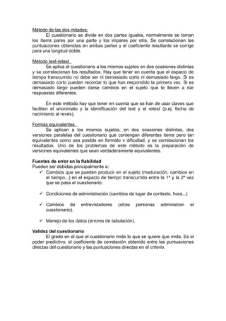 Método de las dos mitades:
       El cuestionario se divide en dos partes iguales, normalmente se toman
los ítems pares por una parte y los impares por otra. Se correlacionan las
puntuaciones obtenidas en ambas partes y el coeficiente resultante se corrige
para una longitud doble.

Método test-retest
      Se aplica el cuestionario a los mismos sujetos en dos ocasiones distintas
y se correlacionan los resultados. Hay que tener en cuenta que el espacio de
tiempo transcurrido no debe ser ni demasiado corto ni demasiado largo. Si es
demasiado corto pueden recordar lo que han respondido la primera vez. Si es
demasiado largo pueden darse cambios en el sujeto que te lleven a dar
respuestas diferentes.

        En este método hay que tener en cuenta que se han de usar claves que
faciliten el anonimato y la identificación del test y el retest (p.ej. fecha de
nacimiento al revés).

Formas equivalentes
       Se aplican a los mismos sujetos, en dos ocasiones distintas, dos
versiones paralelas del cuestionario que contengan diferentes items pero tan
equivalentes como sea posible en formato v dificultad, y se correlacionan los
resultados. Uno de los problemas de este método es la preparación de
versiones equivalentes que sean verdaderamente equivalentes.

Fuentes de error en la fiabilidad
Pueden ser debidas principalmente a:
    Cambios que se pueden producir en el sujeto (maduración, cambios en
      el tiempo...) en el espacio de tiempo transcurrido entre la 1ª y la 2ª vez
      que se pasa el cuestionario.

    Condiciones de administración (cambios de lugar de contexto, hora...)

    Cambios de         entrevistadores   (otras    personas   administran    el
     cuestionario).

    Manejo de los datos (errores de tabulación).

Validez del cuestionario
       El grado en el que el cuestionario mide lo que se quiere que mida. Es el
poder predictivo, el coeficiente de correlación obtenido entre las puntuaciones
directas del cuestionario y las puntuaciones directas en el criterio.
 