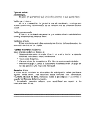 Tipos de validez
Validez lógica
       El grado en que “parece” que un cuestionario mide lo que quiere medir.

Validez de contenido
        Alude a la necesidad de garantizar que el cuestionario constituye una
muestra adecuada y representativa de las variables que se pretenden evaluar
con él.

Validez consensuada
       Existe un acuerdo entre expertos de que un determinado cuestionario es
válido y mide lo que se pretende medir.

Validez de criterio
       Existe correlación entre las puntuaciones directas del cuestionario y las
puntuaciones directas del criterio.

Fuentes de error en la validez
Estos errores pueden ser debidos a:
    Sesgos de conveniencia social. Cuando los sujetos tienden a contestar
      lo que es considerado bueno socialmente.
    Tendencias de opinión.
    Características del entrevistador. Por falta de entrenamiento de éste...
    Presión del grupo. Cuando el cuestionario es contestado en un grupo sin
      que se garantice una respuesta individual.

Aspectos éticos
Al tratar seres humanos en situaciones de investigación deben plantearse
algunos temas éticos. Tres requisitos éticos comunes son: participación
voluntarla, libertad de daño, molestias físicas o psicológicas y anonimato o
carácter confidencial de la información.
El investigador necesita adquirir gran sensibilidad en cuanto a las
consideraciones éticas.




----------------------------------------------------------------------------------------------------------
----------------------------------------------------------------------------------------------------------
 