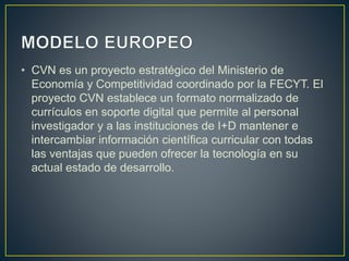 • CVN es un proyecto estratégico del Ministerio de
Economía y Competitividad coordinado por la FECYT. El
proyecto CVN establece un formato normalizado de
currículos en soporte digital que permite al personal
investigador y a las instituciones de I+D mantener e
intercambiar información científica curricular con todas
las ventajas que pueden ofrecer la tecnología en su
actual estado de desarrollo.
 