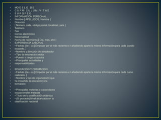 • MO D E L O D E
• C U R R I C U L U M V I T A E
• E U R O P E O
• INFORMACIÓN PERSONAL
• Nombre [ APELLIDOS, Nombre ]
• Dirección
• [ Número, calle, código postal, localidad, país ]
• Teléfono
• Fax
• Correo electrónico
• Nacionalidad
• Fecha de nacimiento [ Día, mes, año ]
• EXPERIENCIA LABORAL
• • Fechas (de – a) [ Empezar por el más reciente e ir añadiendo aparte la misma información para cada puesto
• ocupado. ]
• • Nombre y dirección del empleador
• • Tipo de empresa o sector
• • Puesto o cargo ocupados
• • Principales actividades y
• responsabilidades
•
• EDUCACIÓN Y FORMACIÓN
• • Fechas (de – a) [ Empezar por el más reciente e ir añadiendo aparte la misma información para cada curso
• realizado. ]
• • Nombre y tipo de organización que
• ha impartido la educación o la
• formación
•
• • Principales materias o capacidades
• ocupacionales tratadas
• • Título de la cualificación obtenida
• • (Si procede) Nivel alcanzado en la
• clasificación nacional
 