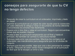• Después de crear tu currículum en el ordenador, imprímelo y léelo
en papel.
• Imprimir el currículum en un papel de color ayuda para la corrección.
Un color diferente te obliga a mirar el documento de forma diferente
y encontrarás los errores más fácilmente.
• Espera uno o dos días y relee el currículum. Seguro que encuentras
cosas que se pueden mejorar.
• Prueba a leer el currículum empezando por el final y hasta el
principio. Así también se cambia tu estructura mental
• Subraya cada error que encuentres. Mientras los corriges en el
ordenador, ves marcándolos para asegurarte que no te olvidas de
ninguno.
• Siempre que te sea posible, deja que una o dos personas te corrijan
el texto. Después de estar varias horas trabajando en el currículum
es fácil que se te escape un error o dos.
 