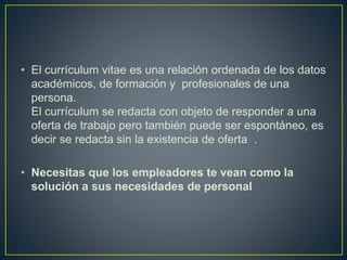 • El currículum vitae es una relación ordenada de los datos
académicos, de formación y profesionales de una
persona.
El currículum se redacta con objeto de responder a una
oferta de trabajo pero también puede ser espontáneo, es
decir se redacta sin la existencia de oferta .
• Necesitas que los empleadores te vean como la
solución a sus necesidades de personal
 