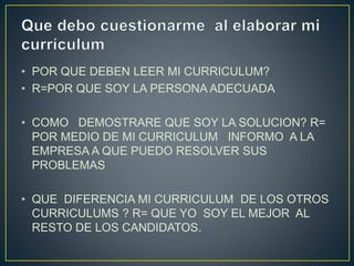 • POR QUE DEBEN LEER MI CURRICULUM?
• R=POR QUE SOY LA PERSONA ADECUADA
• COMO DEMOSTRARE QUE SOY LA SOLUCION? R=
POR MEDIO DE MI CURRICULUM INFORMO A LA
EMPRESA A QUE PUEDO RESOLVER SUS
PROBLEMAS
• QUE DIFERENCIA MI CURRICULUM DE LOS OTROS
CURRICULUMS ? R= QUE YO SOY EL MEJOR AL
RESTO DE LOS CANDIDATOS.
 