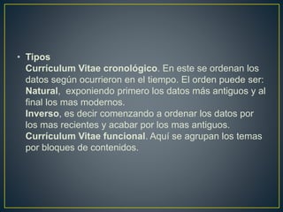• Tipos
Currículum Vitae cronológico. En este se ordenan los
datos según ocurrieron en el tiempo. El orden puede ser:
Natural, exponiendo primero los datos más antiguos y al
final los mas modernos.
Inverso, es decir comenzando a ordenar los datos por
los mas recientes y acabar por los mas antiguos.
Currículum Vitae funcional. Aquí se agrupan los temas
por bloques de contenidos.
 