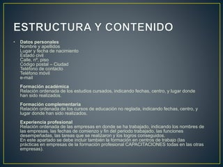 • Datos personales
Nombre y apellidos
Lugar y fecha de nacimiento
Estado civil
Calle, nº, piso
Código postal – Ciudad
Teléfono de contacto
Teléfono móvil
e-mail
Formación académica
Relación ordenada de los estudios cursados, indicando fechas, centro, y lugar donde
han sido realizados.
Formación complementaria
Relación ordenada de los cursos de educación no reglada, indicando fechas, centro, y
lugar donde han sido realizados.
Experiencia profesional
Relación ordenada de las empresas en donde se ha trabajado, indicando los nombres de
las empresas, las fechas de comienzo y fin del periodo trabajado, las funciones
desempeñadas, las tareas que se realizaron y los logros conseguidos.
En este apartado se debe incluir también la formación en centros de trabajo (las
prácticas en empresas de la formación profesional CAPACITACIONES todas en las otras
empresas).
 