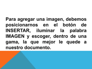 Para agregar una imagen, debemos
posicionarnos en el botón de
INSERTAR, iluminar la palabra
IMAGEN y escoger, dentro de una
gama, la que mejor le quede a
nuestro documento.
 