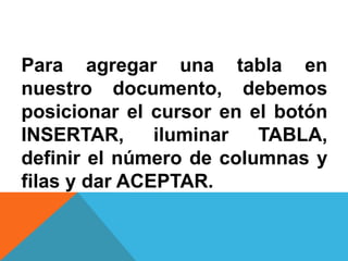 Para agregar una tabla en
nuestro documento, debemos
posicionar el cursor en el botón
INSERTAR, iluminar TABLA,
definir el número de columnas y
filas y dar ACEPTAR.
 