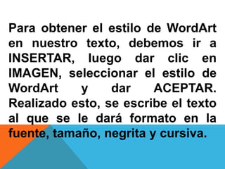 Para obtener el estilo de WordArt
en nuestro texto, debemos ir a
INSERTAR, luego dar clic en
IMAGEN, seleccionar el estilo de
WordArt y dar ACEPTAR.
Realizado esto, se escribe el texto
al que se le dará formato en la
fuente, tamaño, negrita y cursiva.
 