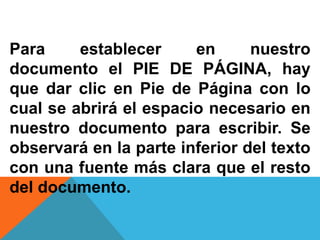 Para establecer en nuestro
documento el PIE DE PÁGINA, hay
que dar clic en Pie de Página con lo
cual se abrirá el espacio necesario en
nuestro documento para escribir. Se
observará en la parte inferior del texto
con una fuente más clara que el resto
del documento.
 