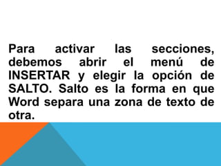 Para activar las secciones,
debemos abrir el menú de
INSERTAR y elegir la opción de
SALTO. Salto es la forma en que
Word separa una zona de texto de
otra.
 