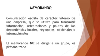 MEMORANDO
Comunicación escrita de carácter interno de
una empresa, que se utiliza para transmitir
información, orientaciones y pautas de las
dependencias locales, regionales, nacionales o
internacionales
El memorando NO se dirige a un grupo, es
personalizado
 